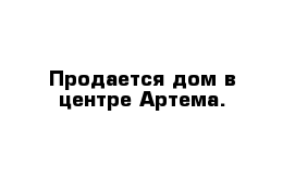 Продается дом в центре Артема.